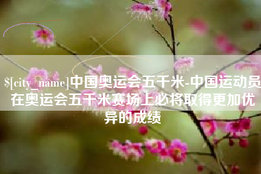 禹城中国奥运会五千米-中国运动员在奥运会五千米赛场上必将取得更加优异的成绩