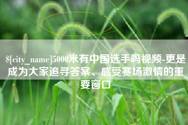 禹城5000米有中国选手吗视频-更是成为大家追寻答案、感受赛场激情的重要窗口