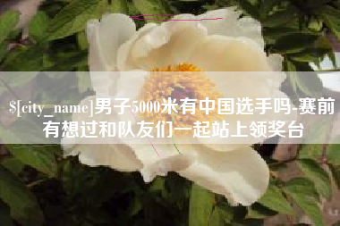 禹城男子5000米有中国选手吗-赛前有想过和队友们一起站上领奖台