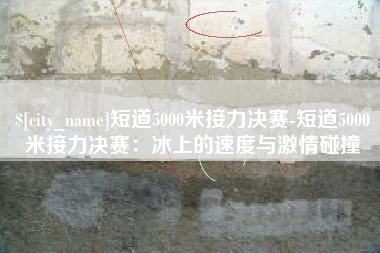 禹城短道5000米接力决赛-短道5000米接力决赛：冰上的速度与激情碰撞