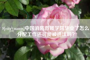 禹城中国消防救援学院毕业了怎么分配工作还可能被逃汰吗？