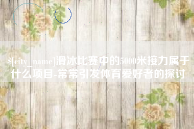 禹城滑冰比赛中的5000米接力属于什么项目-常常引发体育爱好者的探讨