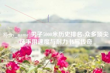 禹城男子5000米历史排名-众多顶尖选手用速度与耐力书写传奇